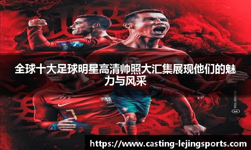 全球十大足球明星高清帅照大汇集展现他们的魅力与风采